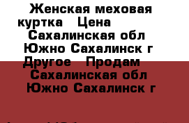 Женская меховая куртка › Цена ­ 25 000 - Сахалинская обл., Южно-Сахалинск г. Другое » Продам   . Сахалинская обл.,Южно-Сахалинск г.